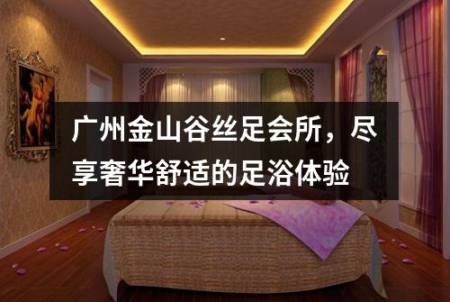 广州金山谷丝足会所，尽享奢华舒适的足浴体验