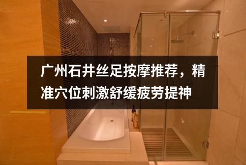 广州石井丝足按摩推荐，精准穴位刺激舒缓疲劳提神