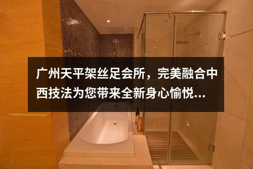 广州天平架丝足会所，完美融合中西技法为您带来全新身心愉悦体验