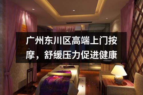 广州东川区高端上门按摩，舒缓压力促进健康