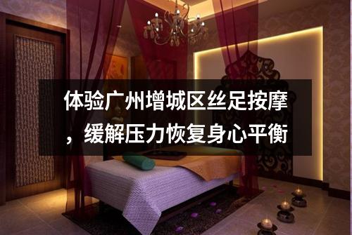 体验广州增城区丝足按摩，缓解压力恢复身心平衡