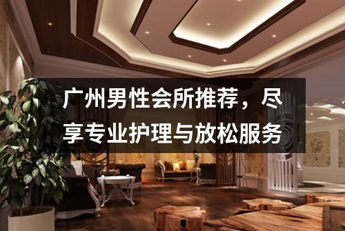 广州男性会所推荐，尽享专业护理与放松服务