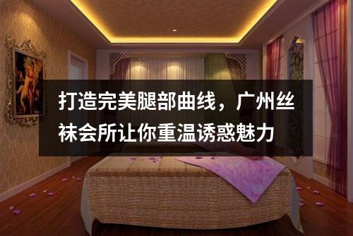 打造完美腿部曲线，广州丝袜会所让你重温诱惑魅力