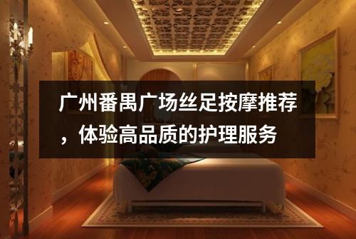 广州番禺广场丝足按摩推荐，体验高品质的护理服务
