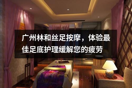 广州林和丝足按摩，体验最佳足底护理缓解您的疲劳
