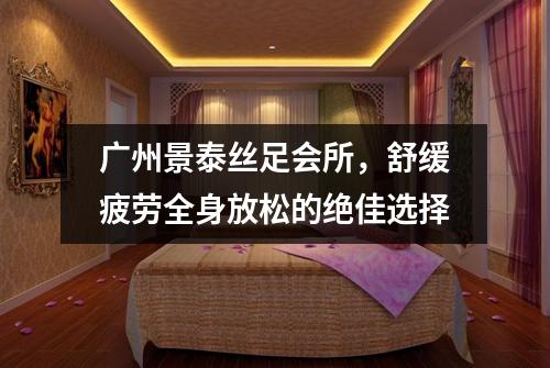 广州景泰丝足会所，舒缓疲劳全身放松的绝佳选择