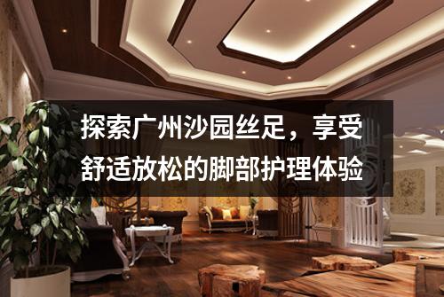 探索广州沙园丝足，享受舒适放松的脚部护理体验