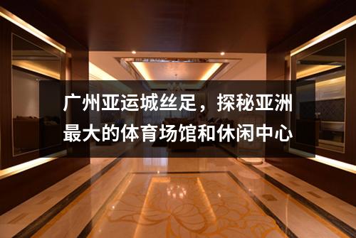 广州亚运城丝足，探秘亚洲最大的体育场馆和休闲中心