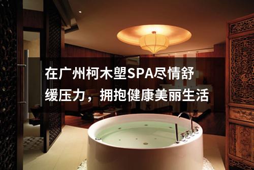 在广州柯木塱SPA尽情舒缓压力，拥抱健康美丽生活