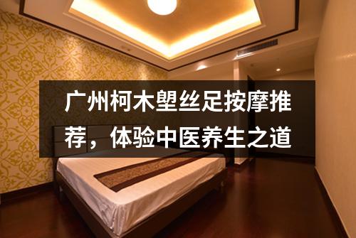 广州柯木塱丝足按摩推荐，体验中医养生之道