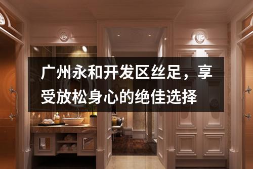 广州永和开发区丝足，享受放松身心的绝佳选择
