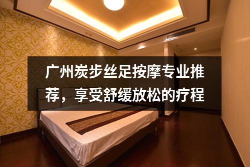 广州炭步丝足按摩专业推荐，享受舒缓放松的疗程