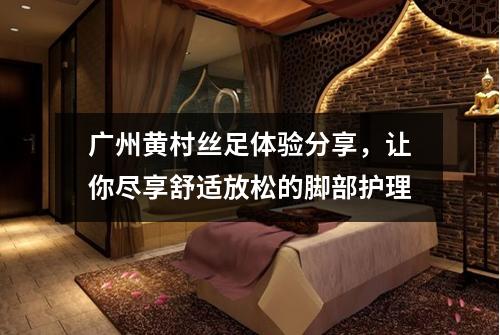 广州黄村丝足体验分享，让你尽享舒适放松的脚部护理