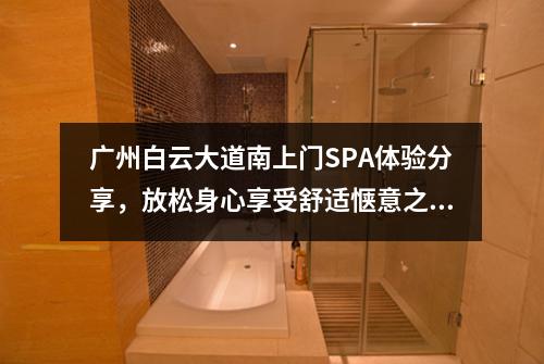 广州白云大道南上门SPA体验分享，放松身心享受舒适惬意之旅