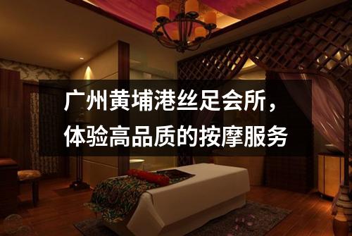 广州黄埔港丝足会所，体验高品质的按摩服务