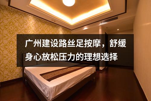 广州建设路丝足按摩，舒缓身心放松压力的理想选择