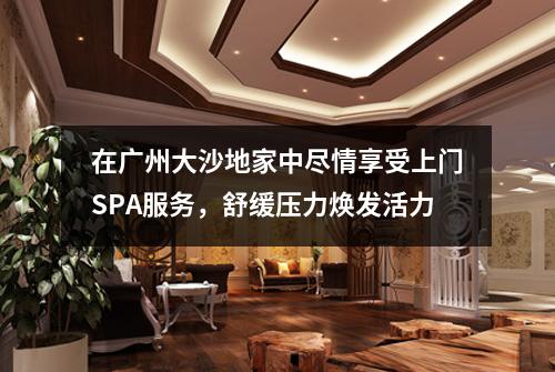 在广州大沙地家中尽情享受上门SPA服务，舒缓压力焕发活力