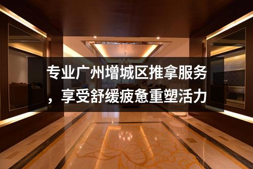专业广州增城区推拿服务，享受舒缓疲惫重塑活力