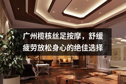 广州榄核丝足按摩，舒缓疲劳放松身心的绝佳选择