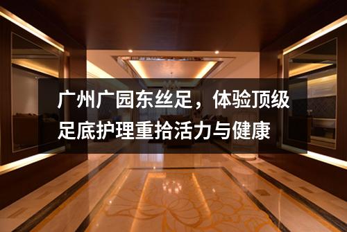 广州广园东丝足，体验顶级足底护理重拾活力与健康
