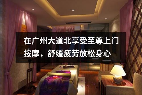 在广州大道北享受至尊上门按摩，舒缓疲劳放松身心