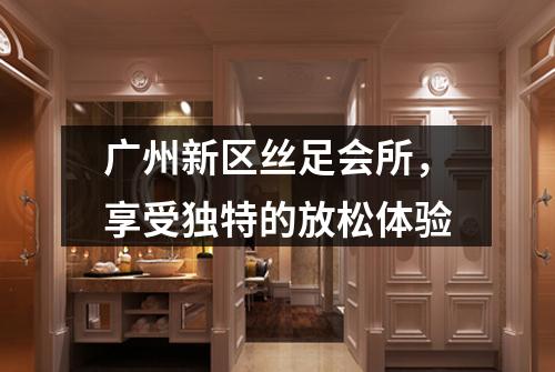 广州新区丝足会所，享受独特的放松体验