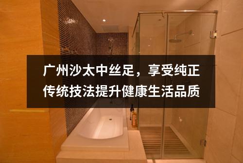广州沙太中丝足，享受纯正传统技法提升健康生活品质