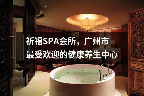 祈福SPA会所，广州市最受欢迎的健康养生中心