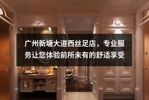 广州新塘大道西丝足店，专业服务让您体验前所未有的舒适享受