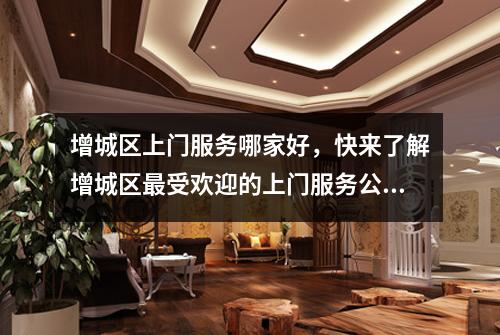 增城区上门服务哪家好，快来了解增城区最受欢迎的上门服务公司