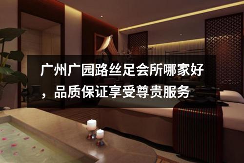 广州广园路丝足会所哪家好，品质保证享受尊贵服务