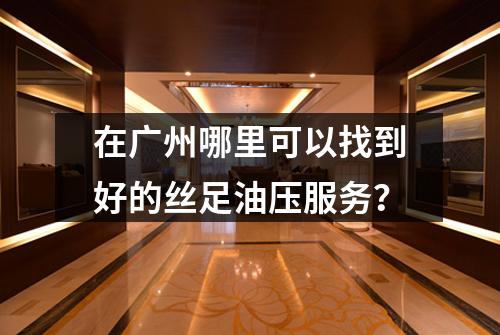 在广州哪里可以找到好的丝足油压服务？