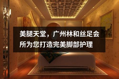 美腿天堂，广州林和丝足会所为您打造完美脚部护理