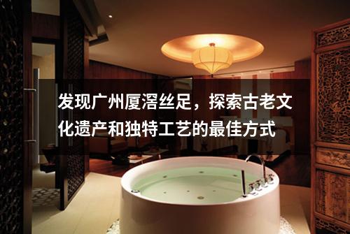 发现广州厦滘丝足，探索古老文化遗产和独特工艺的最佳方式
