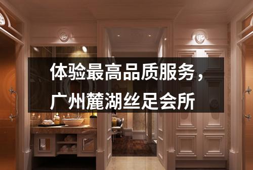 体验最高品质服务，广州麓湖丝足会所