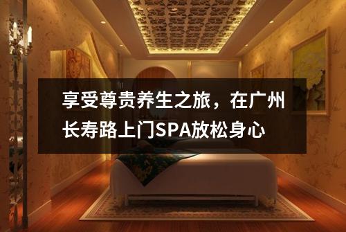 享受尊贵养生之旅，在广州长寿路上门SPA放松身心