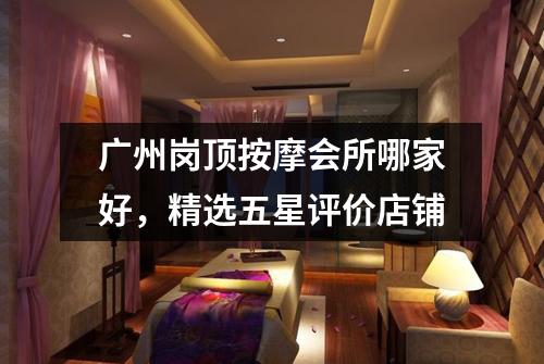 广州岗顶按摩会所哪家好，精选五星评价店铺
