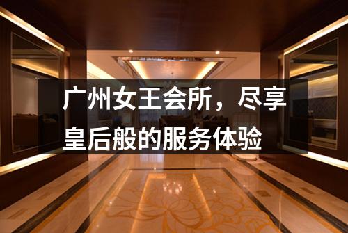 广州女王会所，尽享皇后般的服务体验