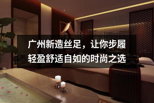 广州新造丝足，让你步履轻盈舒适自如的时尚之选