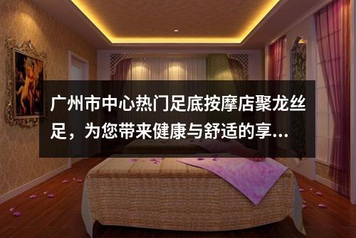 广州市中心热门足底按摩店聚龙丝足，为您带来健康与舒适的享受
