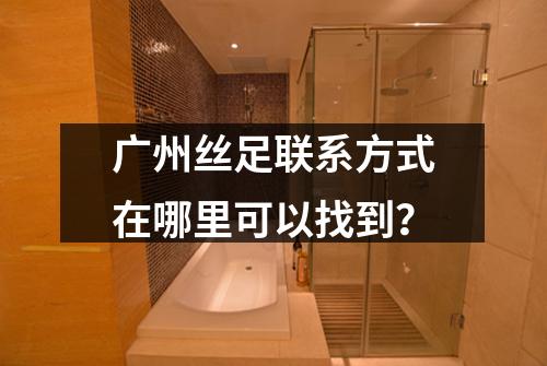 广州丝足联系方式在哪里可以找到？