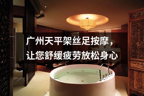 广州天平架丝足按摩，让您舒缓疲劳放松身心