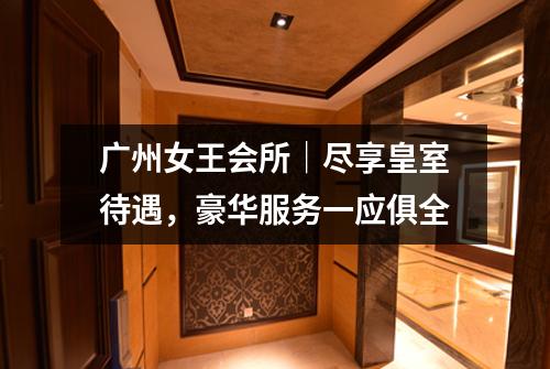 广州女王会所｜尽享皇室待遇，豪华服务一应俱全