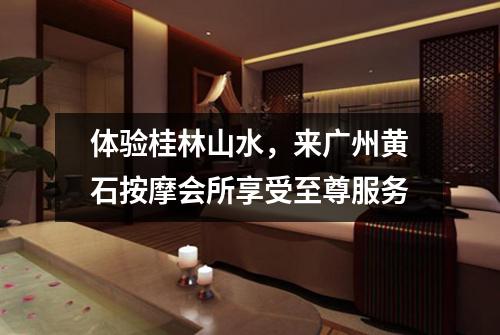 体验桂林山水，来广州黄石按摩会所享受至尊服务