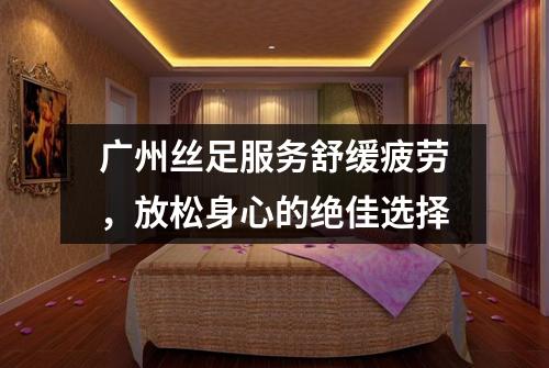 广州丝足服务舒缓疲劳，放松身心的绝佳选择