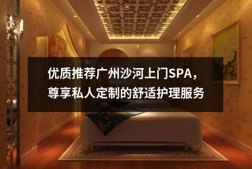 优质推荐广州沙河上门SPA，尊享私人定制的舒适护理服务