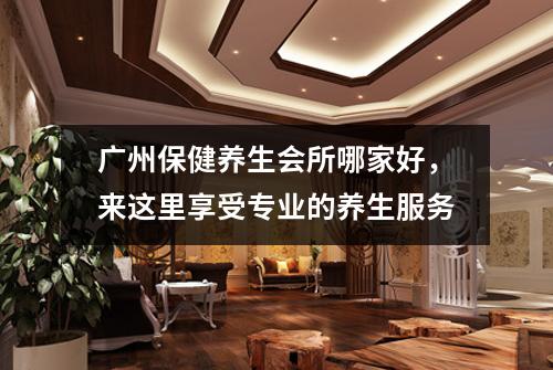 广州保健养生会所哪家好，来这里享受专业的养生服务