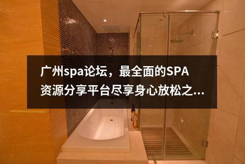 广州spa论坛，最全面的SPA资源分享平台尽享身心放松之旅