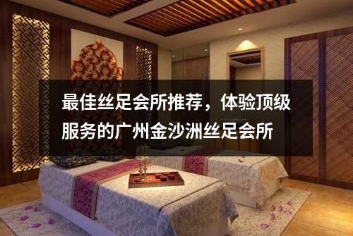 最佳丝足会所推荐，体验顶级服务的广州金沙洲丝足会所