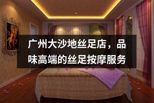 广州大沙地丝足店，品味高端的丝足按摩服务